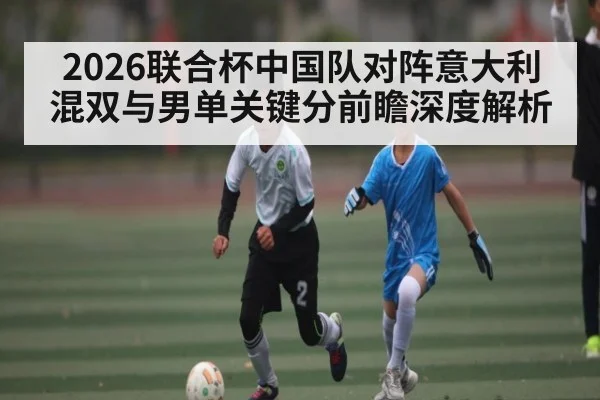 2026联合杯中国队对阵意大利混双与男单关键分前瞻深度解析 | ayx